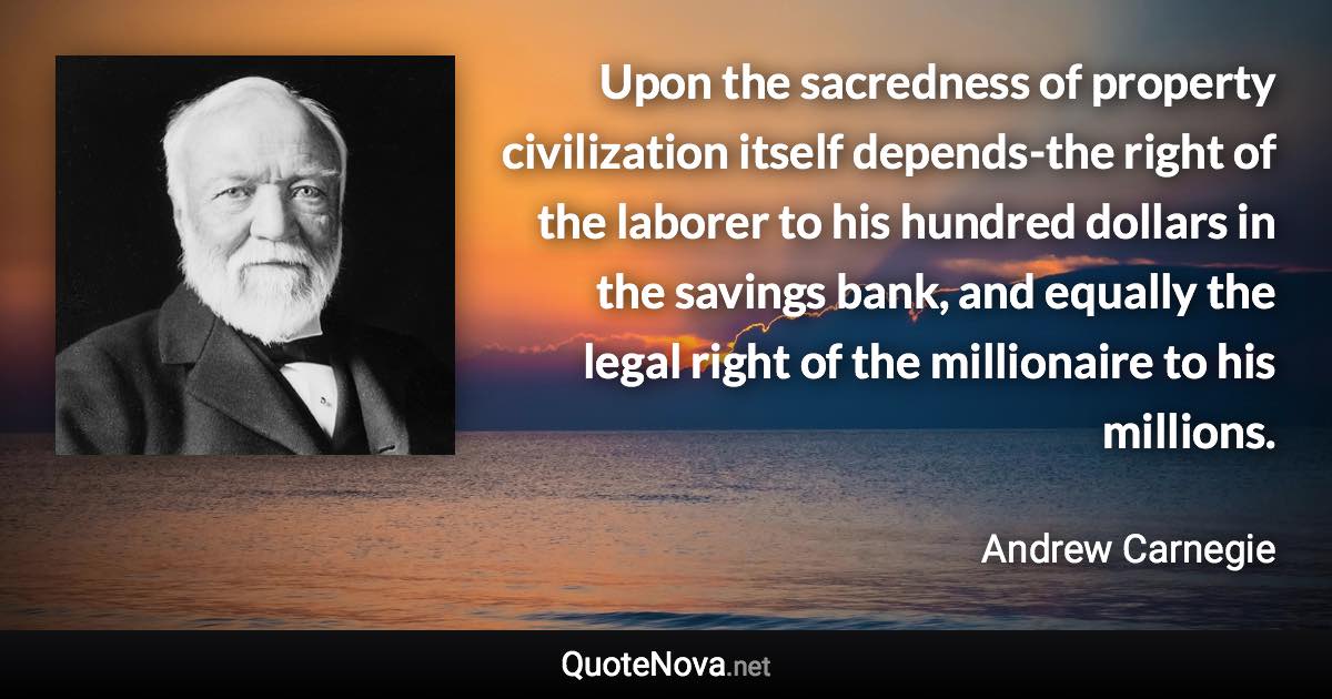 Upon the sacredness of property civilization itself depends-the right of the laborer to his hundred dollars in the savings bank, and equally the legal right of the millionaire to his millions. - Andrew Carnegie quote