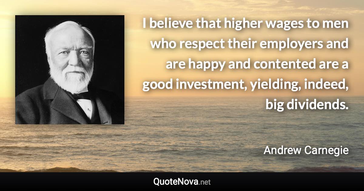 I believe that higher wages to men who respect their employers and are happy and contented are a good investment, yielding, indeed, big dividends. - Andrew Carnegie quote