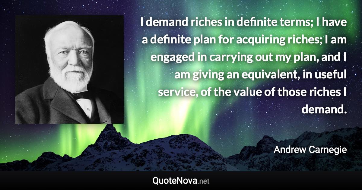 I demand riches in definite terms; I have a definite plan for acquiring riches; I am engaged in carrying out my plan, and I am giving an equivalent, in useful service, of the value of those riches I demand. - Andrew Carnegie quote