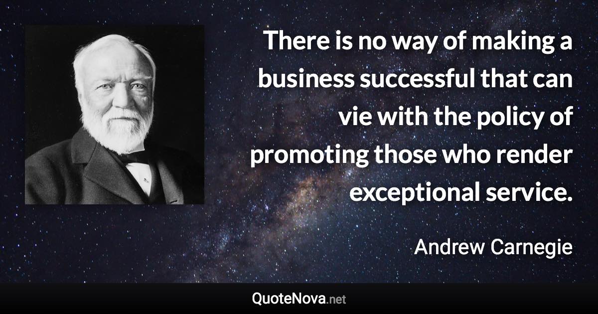 There is no way of making a business successful that can vie with the policy of promoting those who render exceptional service. - Andrew Carnegie quote