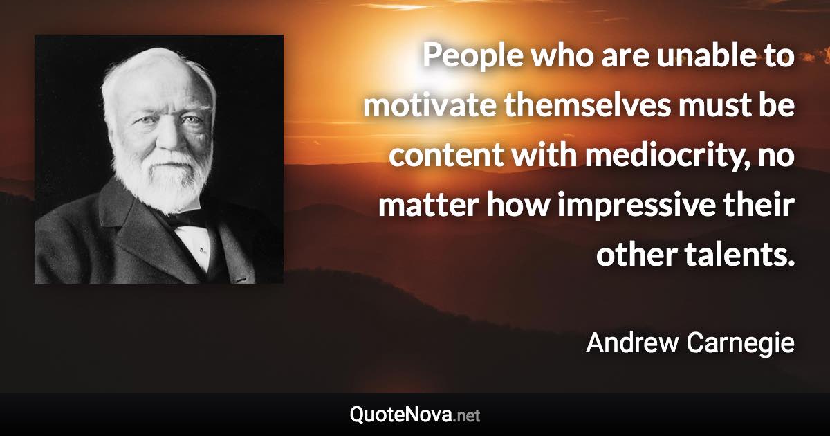 People who are unable to motivate themselves must be content with mediocrity, no matter how impressive their other talents. - Andrew Carnegie quote