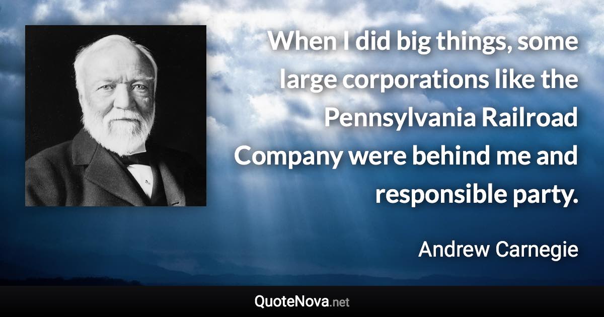 When I did big things, some large corporations like the Pennsylvania Railroad Company were behind me and responsible party. - Andrew Carnegie quote