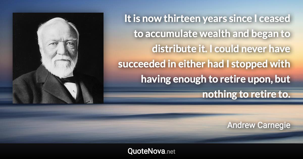 It is now thirteen years since I ceased to accumulate wealth and began to distribute it. I could never have succeeded in either had I stopped with having enough to retire upon, but nothing to retire to. - Andrew Carnegie quote