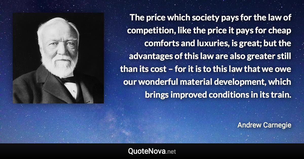 The price which society pays for the law of competition, like the price it pays for cheap comforts and luxuries, is great; but the advantages of this law are also greater still than its cost – for it is to this law that we owe our wonderful material development, which brings improved conditions in its train. - Andrew Carnegie quote