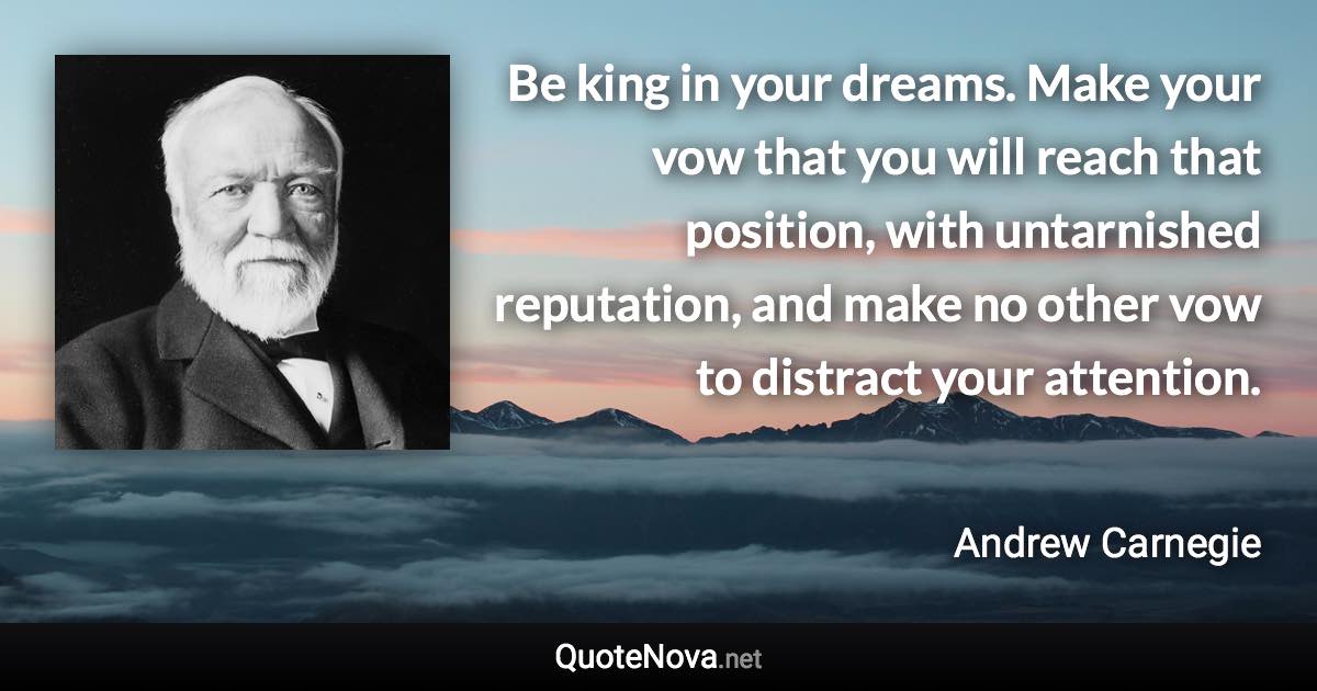 Be king in your dreams. Make your vow that you will reach that position, with untarnished reputation, and make no other vow to distract your attention. - Andrew Carnegie quote