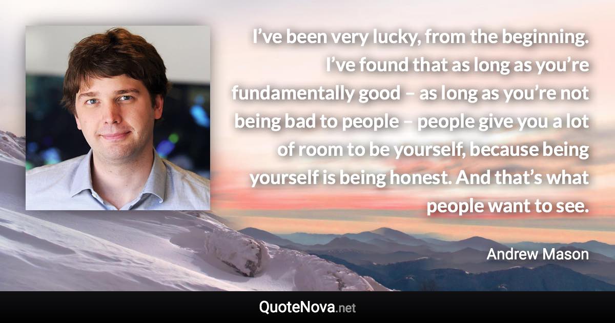 I’ve been very lucky, from the beginning. I’ve found that as long as you’re fundamentally good – as long as you’re not being bad to people – people give you a lot of room to be yourself, because being yourself is being honest. And that’s what people want to see. - Andrew Mason quote