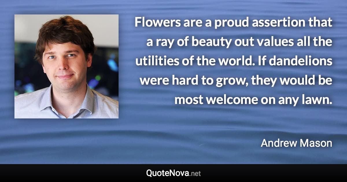 Flowers are a proud assertion that a ray of beauty out values all the utilities of the world. If dandelions were hard to grow, they would be most welcome on any lawn. - Andrew Mason quote