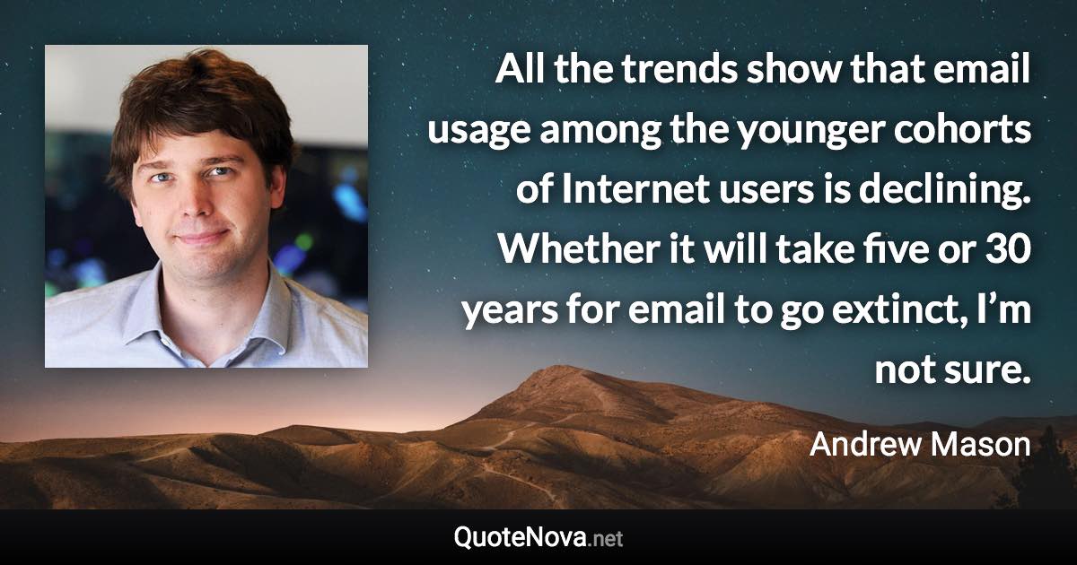 All the trends show that email usage among the younger cohorts of Internet users is declining. Whether it will take five or 30 years for email to go extinct, I’m not sure. - Andrew Mason quote