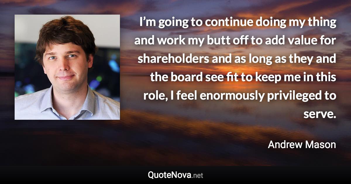 I’m going to continue doing my thing and work my butt off to add value for shareholders and as long as they and the board see fit to keep me in this role, I feel enormously privileged to serve. - Andrew Mason quote