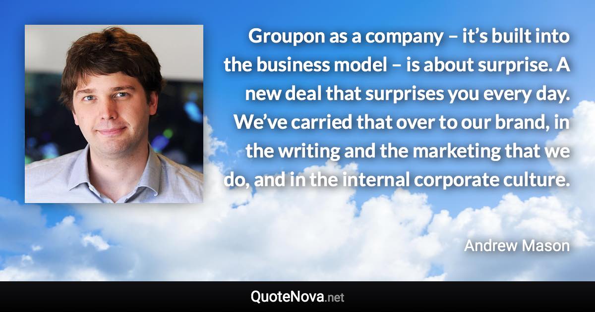 Groupon as a company – it’s built into the business model – is about surprise. A new deal that surprises you every day. We’ve carried that over to our brand, in the writing and the marketing that we do, and in the internal corporate culture. - Andrew Mason quote
