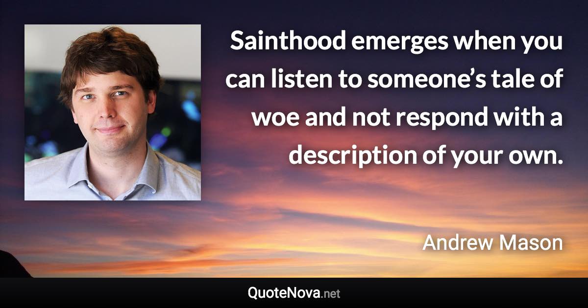 Sainthood emerges when you can listen to someone’s tale of woe and not respond with a description of your own. - Andrew Mason quote