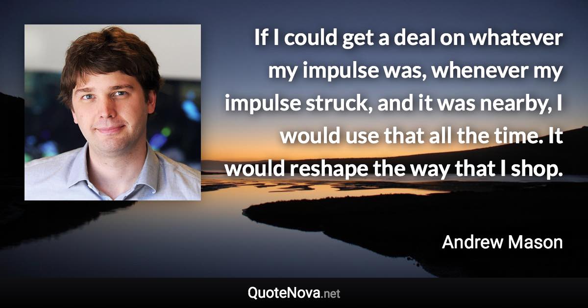 If I could get a deal on whatever my impulse was, whenever my impulse struck, and it was nearby, I would use that all the time. It would reshape the way that I shop. - Andrew Mason quote