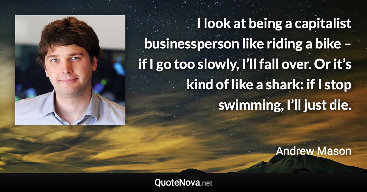 I look at being a capitalist businessperson like riding a bike – if I go too slowly, I’ll fall over. Or it’s kind of like a shark: if I stop swimming, I’ll just die. - Andrew Mason quote