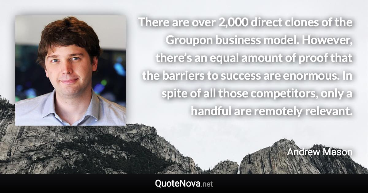 There are over 2,000 direct clones of the Groupon business model. However, there’s an equal amount of proof that the barriers to success are enormous. In spite of all those competitors, only a handful are remotely relevant. - Andrew Mason quote