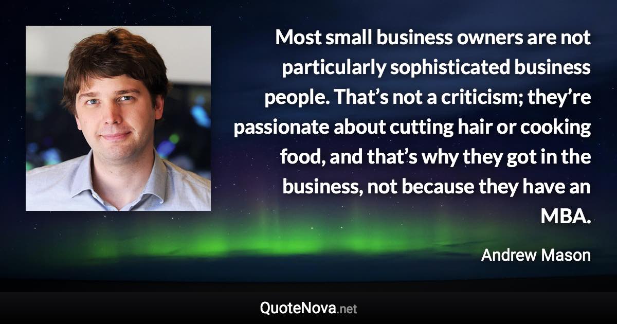 Most small business owners are not particularly sophisticated business people. That’s not a criticism; they’re passionate about cutting hair or cooking food, and that’s why they got in the business, not because they have an MBA. - Andrew Mason quote