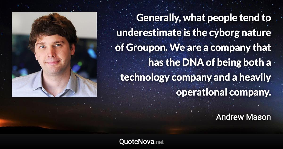 Generally, what people tend to underestimate is the cyborg nature of Groupon. We are a company that has the DNA of being both a technology company and a heavily operational company. - Andrew Mason quote