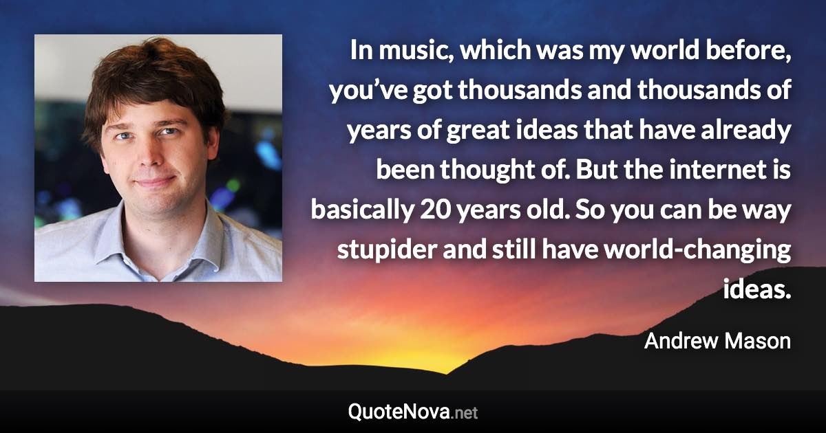 In music, which was my world before, you’ve got thousands and thousands of years of great ideas that have already been thought of. But the internet is basically 20 years old. So you can be way stupider and still have world-changing ideas. - Andrew Mason quote