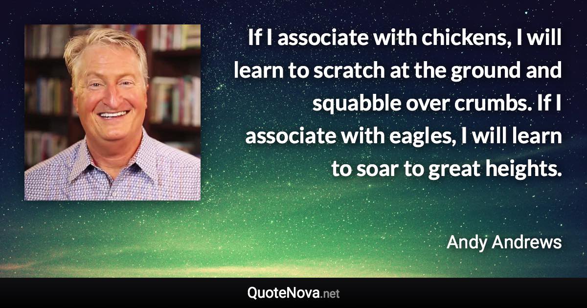 If I associate with chickens, I will learn to scratch at the ground and squabble over crumbs. If I associate with eagles, I will learn to soar to great heights. - Andy Andrews quote