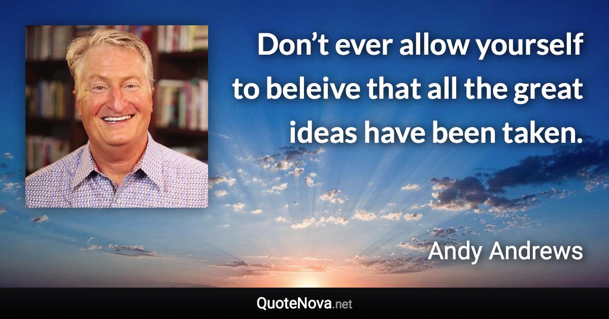 Don’t ever allow yourself to beleive that all the great ideas have been taken. - Andy Andrews quote