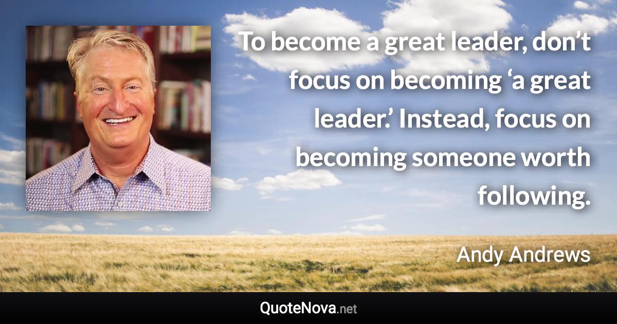 To become a great leader, don’t focus on becoming ‘a great leader.’ Instead, focus on becoming someone worth following. - Andy Andrews quote