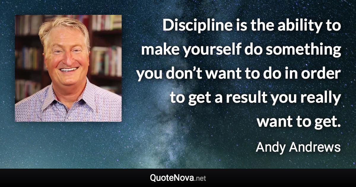 Discipline is the ability to make yourself do something you don’t want to do in order to get a result you really want to get. - Andy Andrews quote