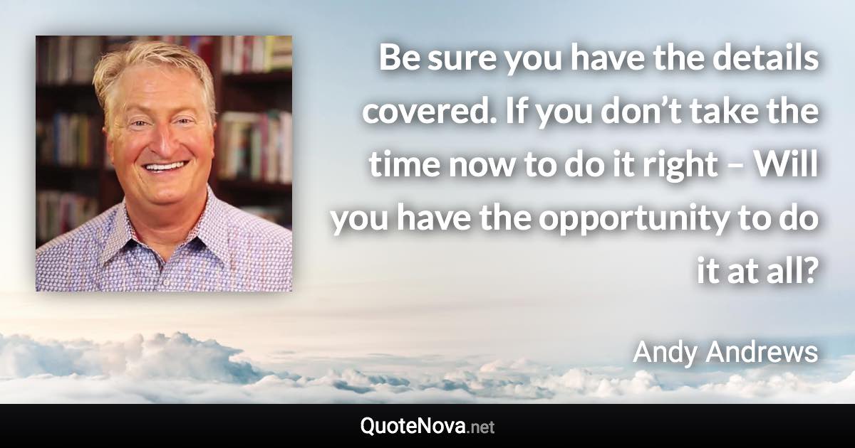 Be sure you have the details covered. If you don’t take the time now to do it right – Will you have the opportunity to do it at all? - Andy Andrews quote