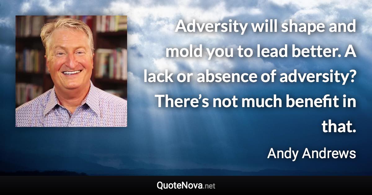 Adversity will shape and mold you to lead better. A lack or absence of adversity? There’s not much benefit in that. - Andy Andrews quote