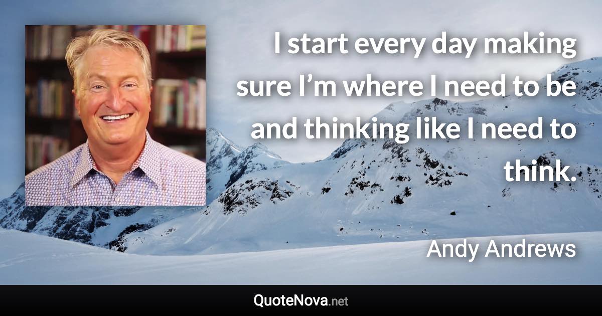 I start every day making sure I’m where I need to be and thinking like I need to think. - Andy Andrews quote