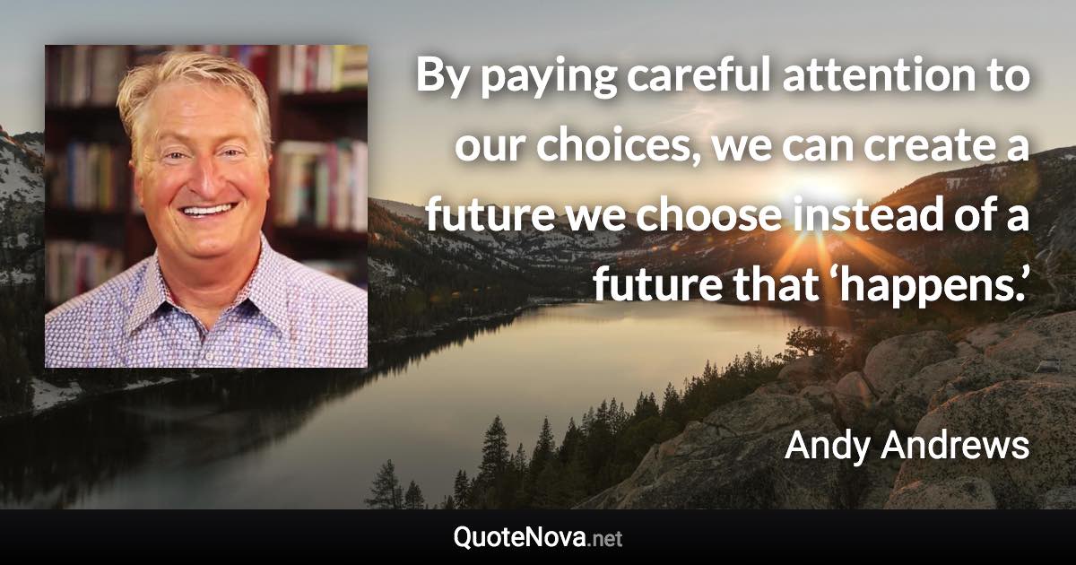 By paying careful attention to our choices, we can create a future we choose instead of a future that ‘happens.’ - Andy Andrews quote