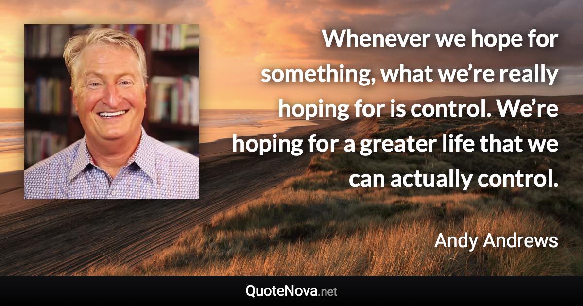 Whenever we hope for something, what we’re really hoping for is control. We’re hoping for a greater life that we can actually control. - Andy Andrews quote