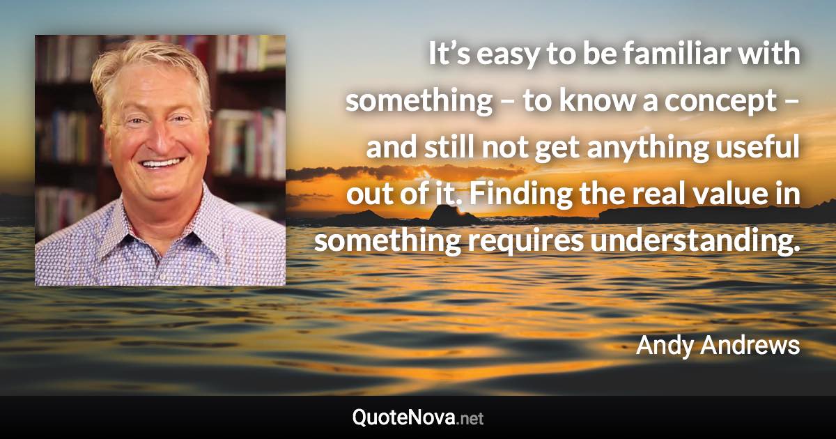 It’s easy to be familiar with something – to know a concept – and still not get anything useful out of it. Finding the real value in something requires understanding. - Andy Andrews quote