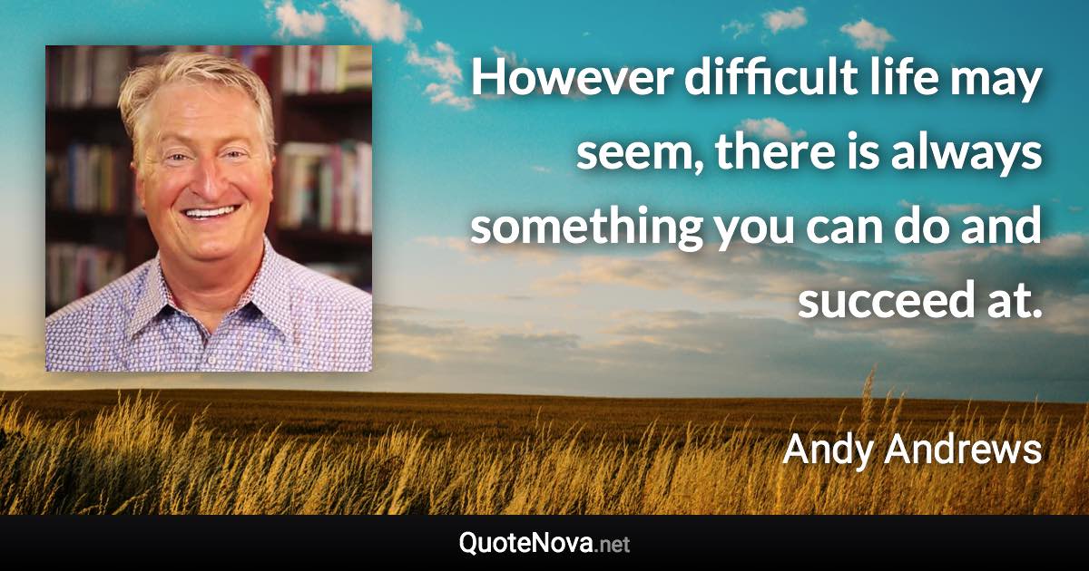 However difficult life may seem, there is always something you can do and succeed at. - Andy Andrews quote