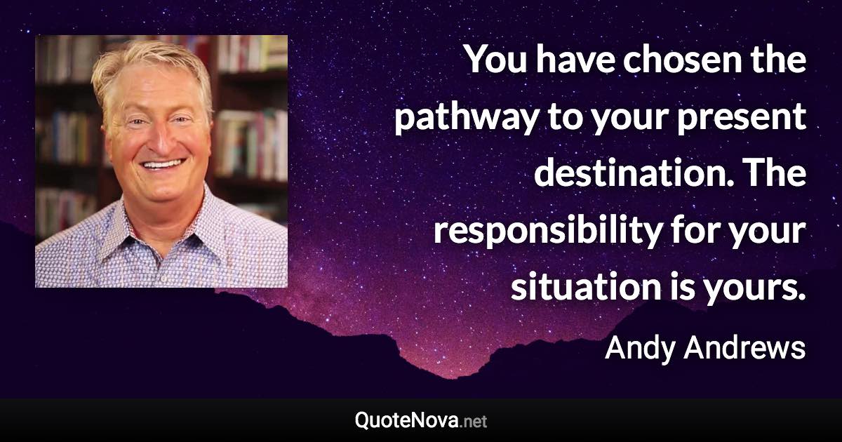 You have chosen the pathway to your present destination. The responsibility for your situation is yours. - Andy Andrews quote