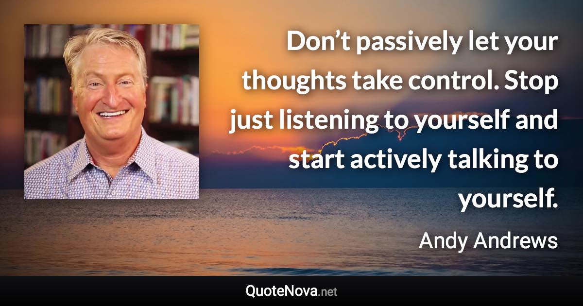 Don’t passively let your thoughts take control. Stop just listening to yourself and start actively talking to yourself. - Andy Andrews quote