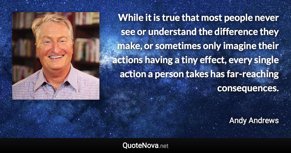 While it is true that most people never see or understand the difference they make, or sometimes only imagine their actions having a tiny effect, every single action a person takes has far-reaching consequences. - Andy Andrews quote