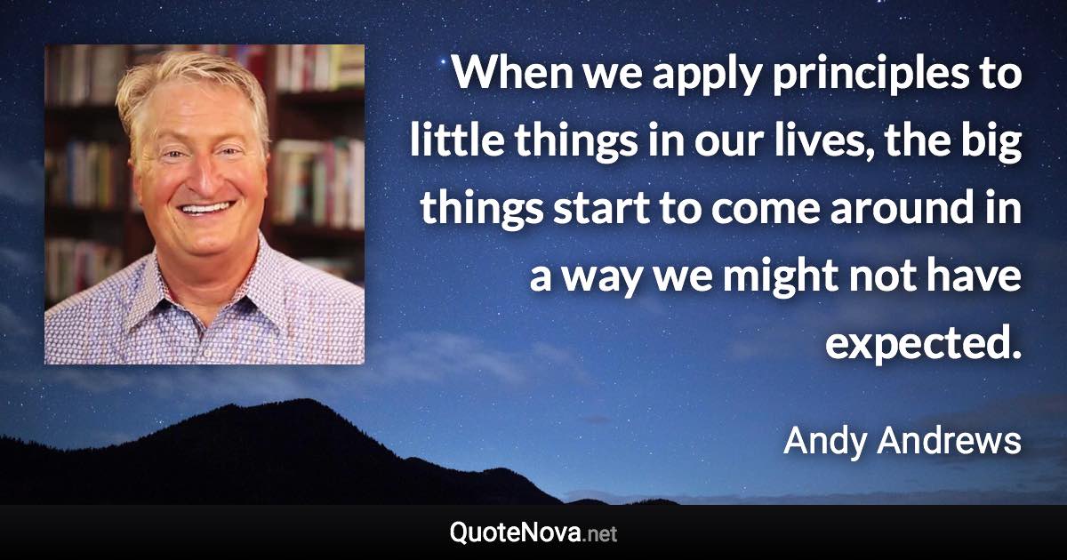 When we apply principles to little things in our lives, the big things start to come around in a way we might not have expected. - Andy Andrews quote