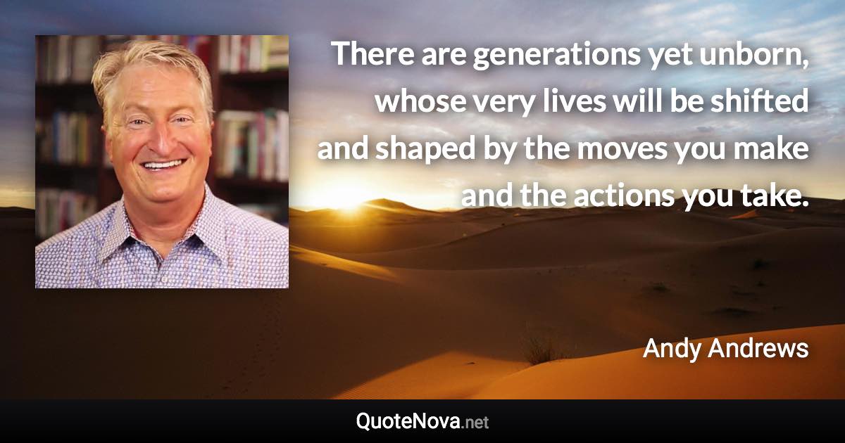 There are generations yet unborn, whose very lives will be shifted and shaped by the moves you make and the actions you take. - Andy Andrews quote