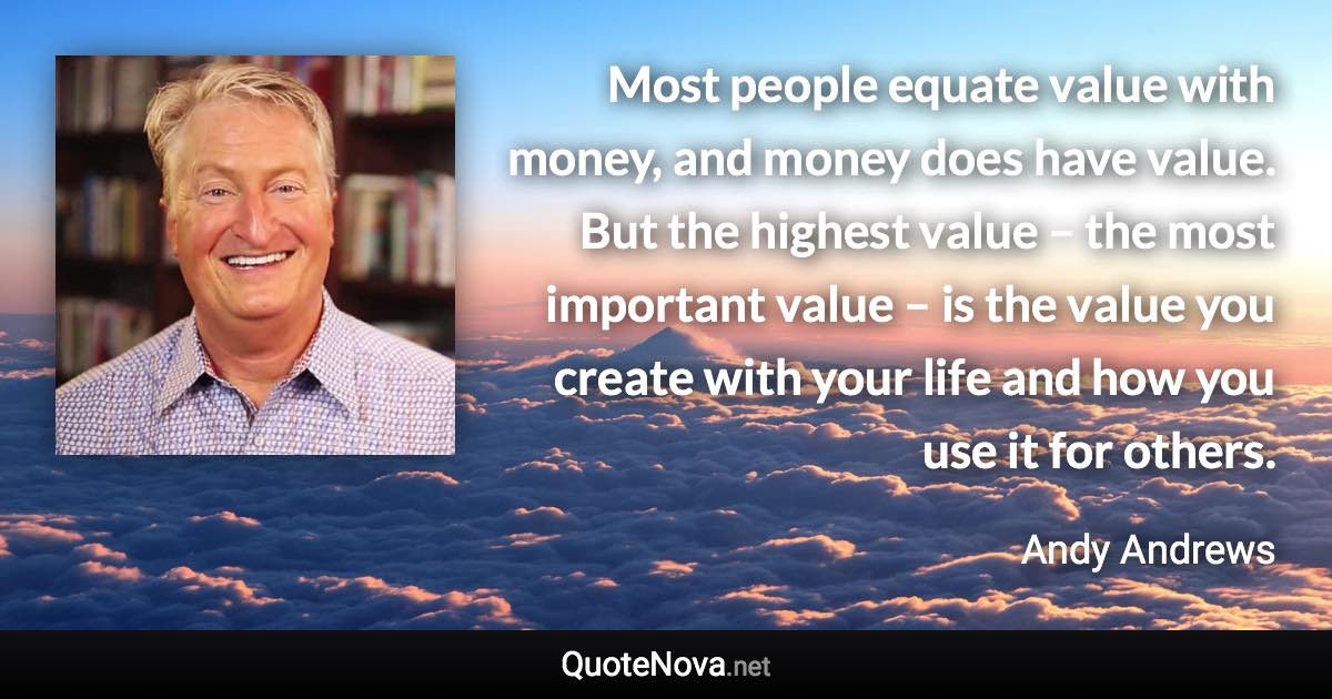 Most people equate value with money, and money does have value. But the highest value – the most important value – is the value you create with your life and how you use it for others. - Andy Andrews quote