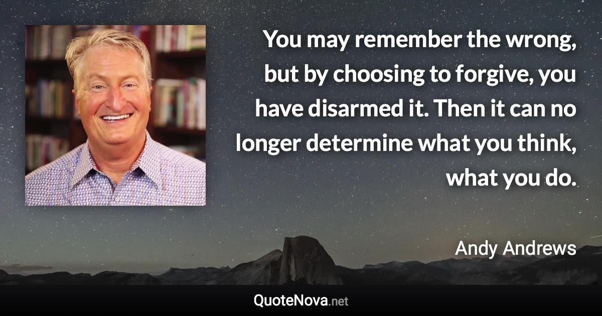 You may remember the wrong, but by choosing to forgive, you have disarmed it. Then it can no longer determine what you think, what you do. - Andy Andrews quote