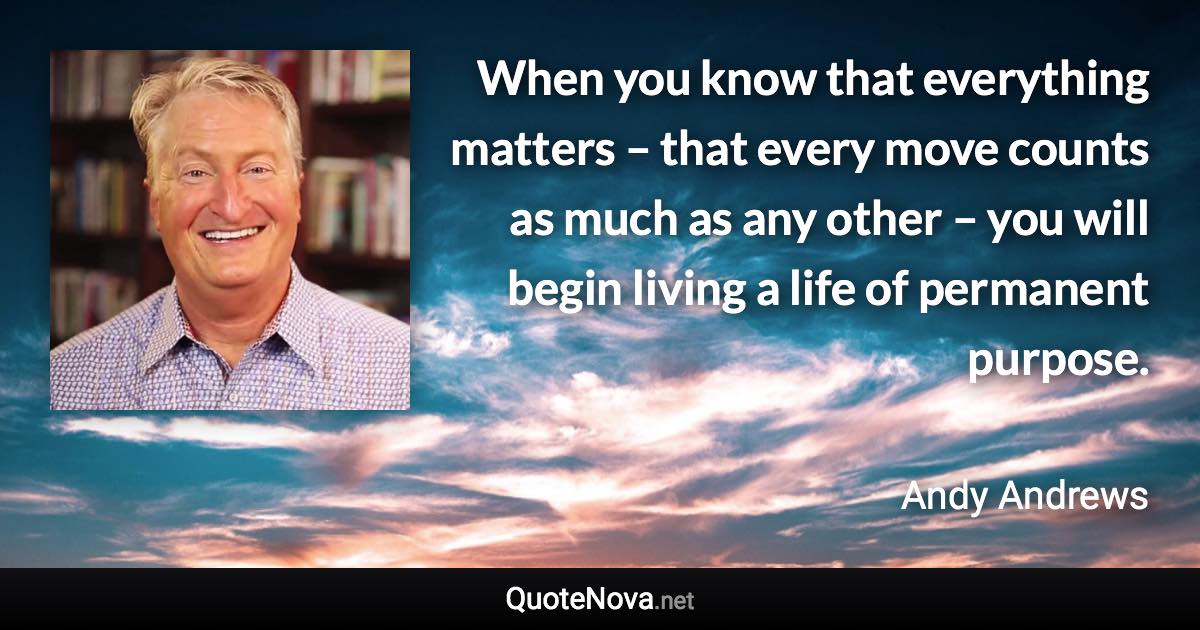 When you know that everything matters – that every move counts as much as any other – you will begin living a life of permanent purpose. - Andy Andrews quote