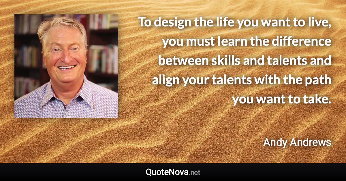 To design the life you want to live, you must learn the difference between skills and talents and align your talents with the path you want to take. - Andy Andrews quote