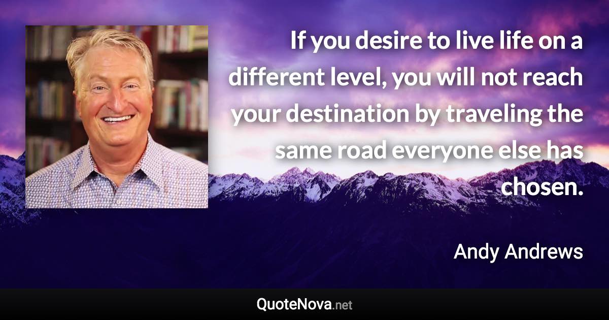 If you desire to live life on a different level, you will not reach your destination by traveling the same road everyone else has chosen. - Andy Andrews quote