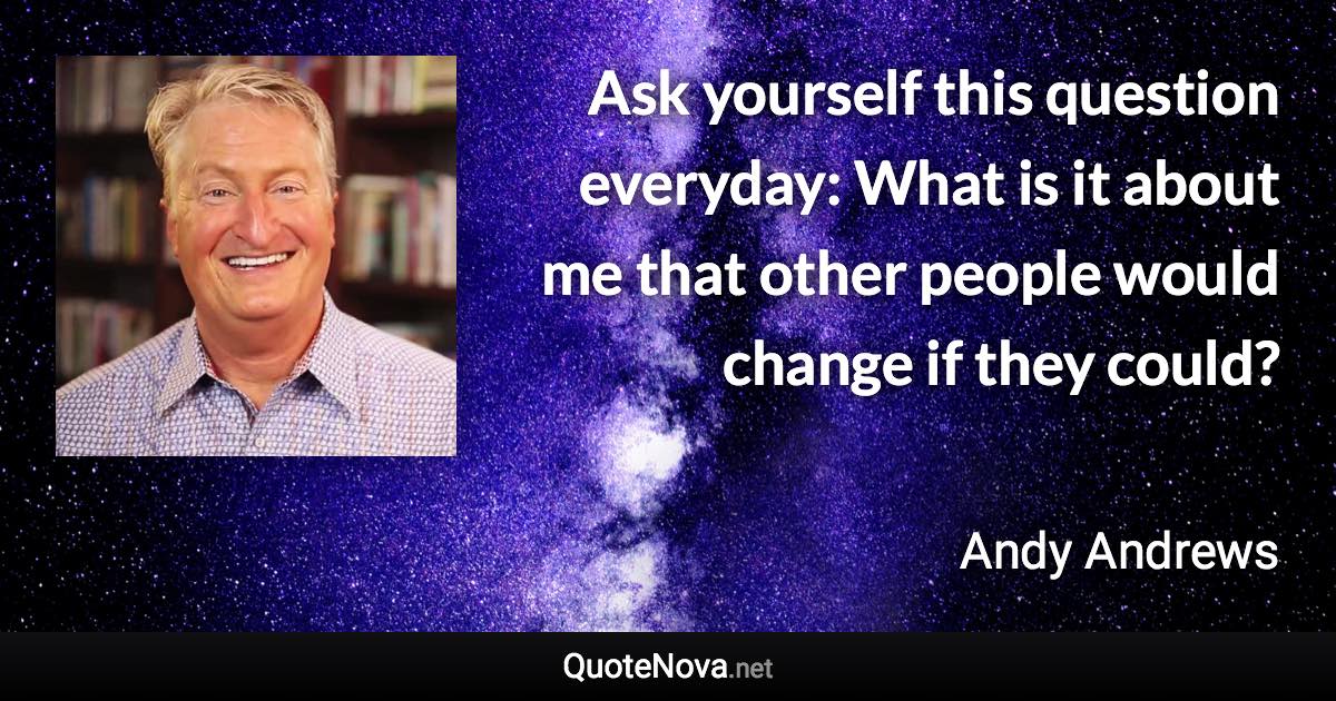 Ask yourself this question everyday: What is it about me that other people would change if they could? - Andy Andrews quote