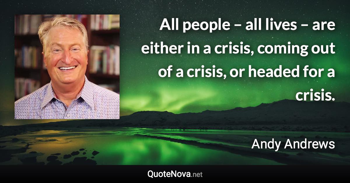 All people – all lives – are either in a crisis, coming out of a crisis, or headed for a crisis. - Andy Andrews quote