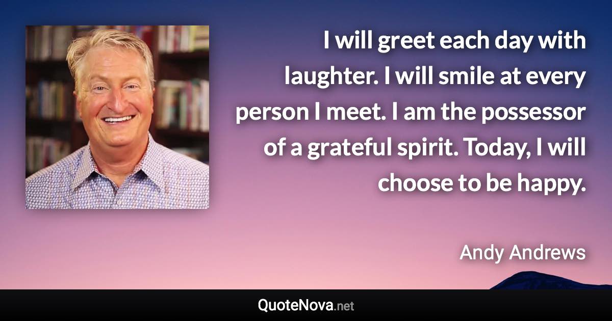 I will greet each day with laughter. I will smile at every person I meet. I am the possessor of a grateful spirit. Today, I will choose to be happy. - Andy Andrews quote