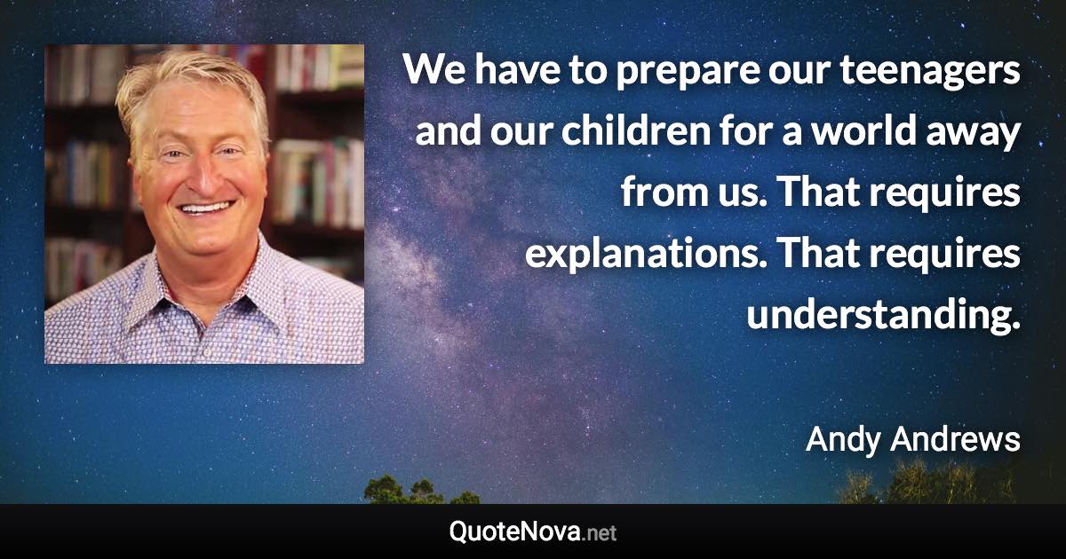 We have to prepare our teenagers and our children for a world away from us. That requires explanations. That requires understanding. - Andy Andrews quote