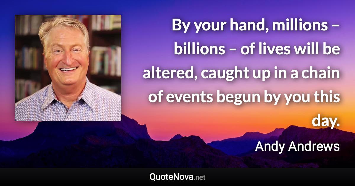 By your hand, millions – billions – of lives will be altered, caught up in a chain of events begun by you this day. - Andy Andrews quote