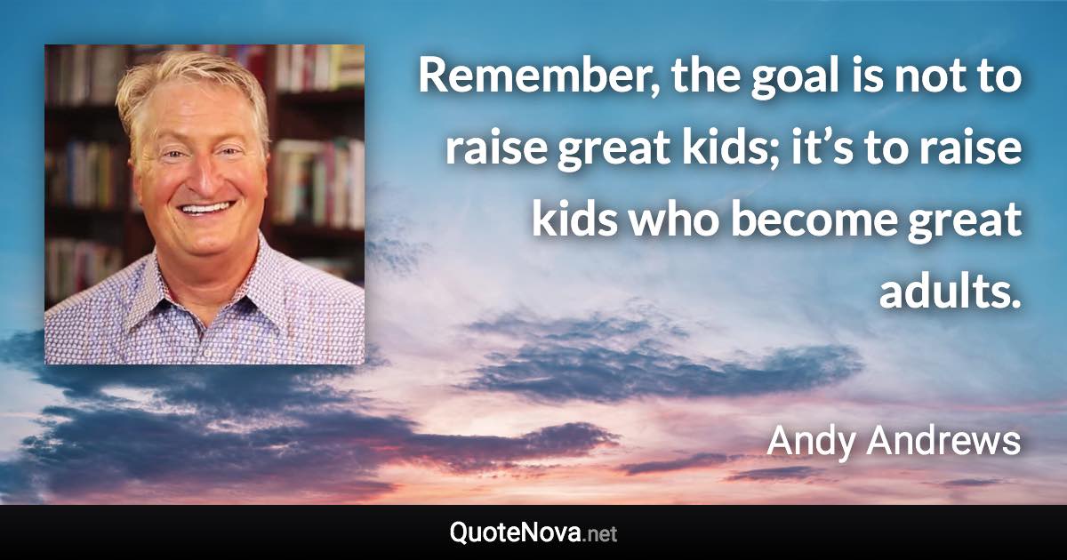 Remember, the goal is not to raise great kids; it’s to raise kids who become great adults. - Andy Andrews quote