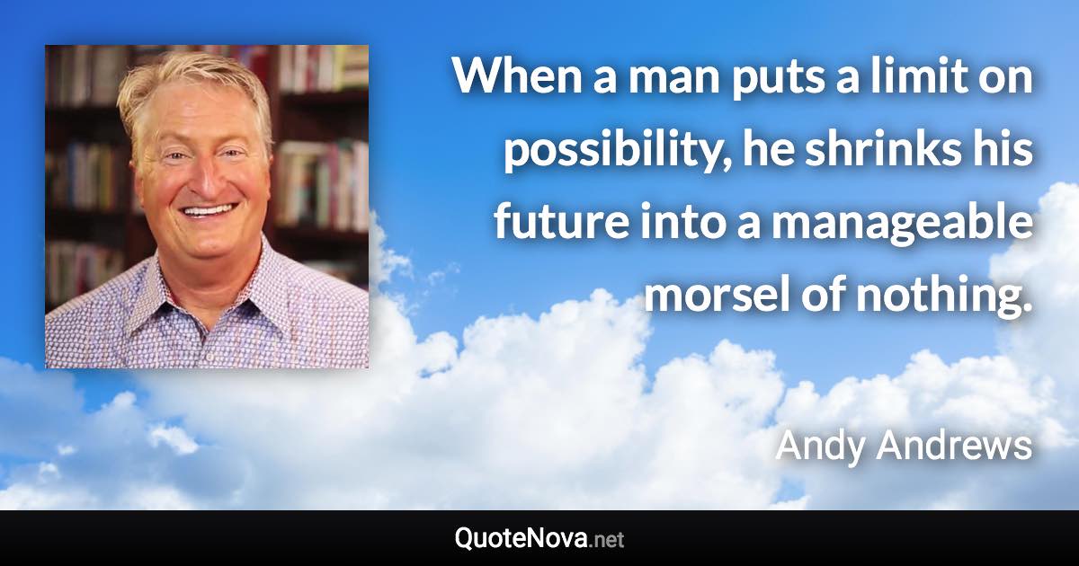 When a man puts a limit on possibility, he shrinks his future into a manageable morsel of nothing. - Andy Andrews quote