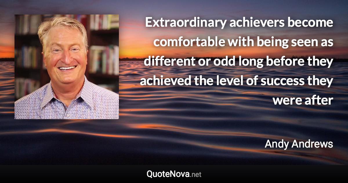 Extraordinary achievers become comfortable with being seen as different or odd long before they achieved the level of success they were after - Andy Andrews quote